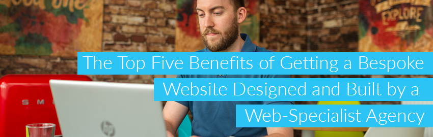 The Top Five Benefits of Getting a Bespoke Website Designed and Built by a Web-Specialist Agency
